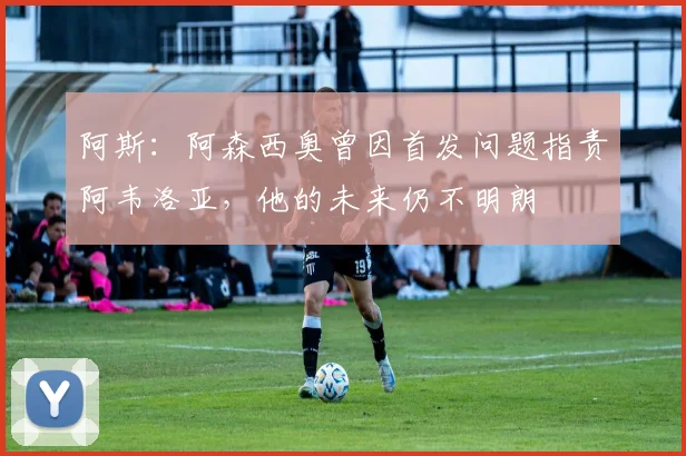 阿斯：阿森西奥曾因首发问题指责阿韦洛亚，他的未来仍不明朗