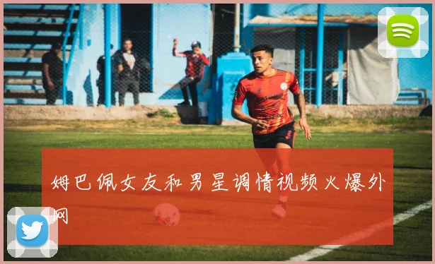 姆巴佩女友和男星调情视频火爆外网