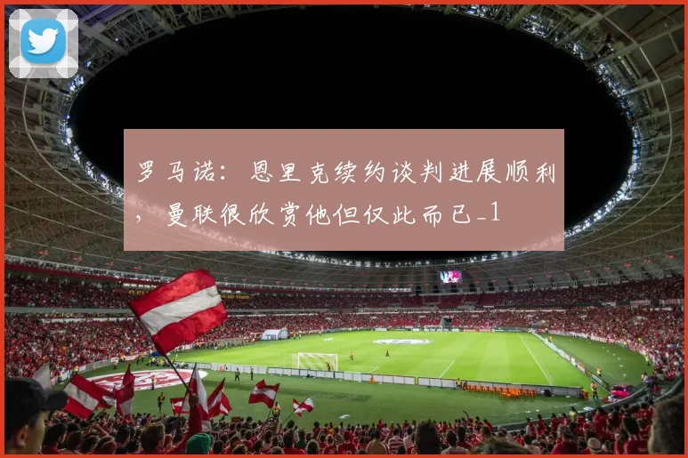 罗马诺：恩里克续约谈判进展顺利，曼联很欣赏他但仅此而已_1